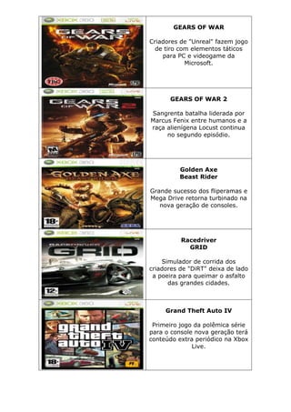 GEARS OF WAR
Criadores de "Unreal" fazem jogo
de tiro com elementos táticos
para PC e videogame da
Microsoft.
GEARS OF WAR 2
Sangrenta batalha liderada por
Marcus Fenix entre humanos e a
raça alienígena Locust continua
no segundo episódio.
Golden Axe
Beast Rider
Grande sucesso dos fliperamas e
Mega Drive retorna turbinado na
nova geração de consoles.
Racedriver
GRID
Simulador de corrida dos
criadores de "DiRT" deixa de lado
a poeira para queimar o asfalto
das grandes cidades.
Grand Theft Auto IV
Primeiro jogo da polêmica série
para o console nova geração terá
conteúdo extra periódico na Xbox
Live.
 