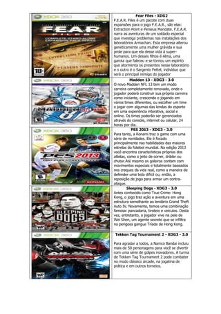 Fear Files - XDG2
F.E.A.R. Files é um pacote com duas
expansões para o jogo F.E.A.R., são elas:
Extraction Point e Perseus Mandate. F.E.A.R.
narra as aventuras de um soldado especial
que investiga problemas nas instalações dos
laboratórios Armachan. Esta empresa alterou
geneticamente uma mulher grávida e sua
prole para que ela desse vida à super-
humanos. Um desses filhos é Alma, uma
garota que faleceu e se tornou um espírito
que atormenta os presentes nesse laboratório
e o outro é o Sargento Fettel, indivíduo que
será o principal inimigo do jogador
Madden 13 - XDG3 - 3.0
O novo Madden NFL 13 tem um modo
carreira completamente renovado, onde o
jogador poderá construir sua própria carreira
como iniciante, crescendo e jogando em
vários times diferentes, ou escolher um time
e jogar com algumas das lendas do esporte
em uma experiência interativa, social e
online. Os times poderão ser gerenciados
através do console, internet ou celular, 24
horas por dia.
PES 2013 - XDG3 - 3.0
Para tanto, a Konami traz o game com uma
série de novidades. Ele é focado
principalmente nas habilidades das maiores
estrelas do futebol mundial. Na edição 2013
você encontra características próprias dos
atletas, como o jeito de correr, driblar ou
chutar.Até mesmo os goleiros contam com
movimentos especiais e totalmente baseados
nos craques da vida real, como a maneira de
defender uma bola difícil ou, então, a
reposição de jogo para armar um contra-
ataque.
Sleeping Dogs - XDG3 - 3.0
Antes conhecido como True Crime: Hong
Kong, o jogo traz ação e aventura em uma
estrutura semelhante ao lendário Grand Theft
Auto IV. Novamente, temos uma combinação
famosa: pancadaria, tiroteio e veículos. Desta
vez, entretanto, o jogador vive na pele de
Wei Shen, um agente secreto que se infiltra
na perigosa gangue Tríade de Hong Kong.
Tekken Tag Tournament 2 - XDG3 - 3.0
Para agradar a todos, a Namco Bandai incluiu
mais de 50 personagens para você se divertir
com uma série de golpes inovadores. A turma
de Tekken Tag Tournament 2 pode combater
no modo clássico árcade, na jogatina de
prática e em outros torneios.
 