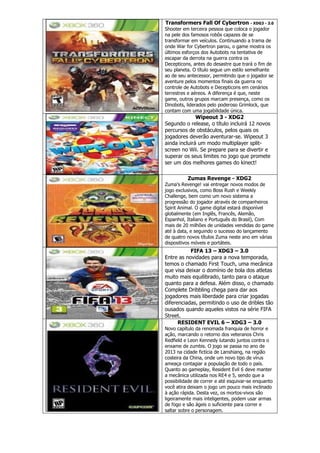 Transformers Fall Of Cybertron - XDG3 - 3.0
Shooter em terceira pessoa que coloca o jogador
na pele dos famosos robôs capazes de se
transformar em veículos. Continuando a trama de
onde War for Cybertron parou, o game mostra os
últimos esforços dos Autobots na tentativa de
escapar da derrota na guerra contra os
Decepticons, antes do desastre que trará o fim de
seu planeta. O título segue um estilo semelhante
ao de seu antecessor, permitindo que o jogador se
aventure pelos momentos finais da guerra no
controle de Autobots e Decepticons em cenários
terrestres e aéreos. A diferença é que, neste
game, outros grupos marcam presença, como os
Dinobots, liderados pelo poderoso Grimlock, que
contam com uma jogabilidade única.
Wipeout 3 - XDG2
Segundo o release, o título incluirá 12 novos
percursos de obstáculos, pelos quais os
jogadores deverão aventurar-se. Wipeout 3
ainda incluirá um modo multiplayer split-
screen no Wii. Se prepare para se divertir e
superar os seus limites no jogo que promete
ser um dos melhores games do kinect!
Zumas Revenge - XDG2
Zuma’s Revenge! vai entregar novos modos de
jogo exclusivos, como Boss Rush e Weekly
Challenge, bem como um novo sistema a
progressão do jogador através de companheiros
Spirit Animal. O game digital estará disponível
globalmente (em Inglês, Francês, Alemão,
Espanhol, Italiano e Português do Brasil), Com
mais de 20 milhões de unidades vendidas do game
até à data, e seguindo o sucesso do lançamento
de quatro novos títulos Zuma neste ano em várias
dispositivos móveis e portáteis.
FIFA 13 – XDG3 – 3.0
Entre as novidades para a nova temporada,
temos o chamado First Touch, uma mecânica
que visa deixar o domínio de bola dos atletas
muito mais equilibrado, tanto para o ataque
quanto para a defesa. Além disso, o chamado
Complete Dribbling chega para dar aos
jogadores mais liberdade para criar jogadas
diferenciadas, permitindo o uso de dribles tão
ousados quando aqueles vistos na série FIFA
Street.
RESIDENT EVIL 6 – XDG3 – 3.0
Novo capítulo da renomada franquia de horror e
ação, marcando o retorno dos veteranos Chris
Redfield e Leon Kennedy lutando juntos contra o
enxame de zumbis. O jogo se passa no ano de
2013 na cidade fictícia de Lanshiang, na região
costeira da China, onde um novo tipo de vírus
ameaça contagiar a população de todo o país.
Quanto ao gameplay, Resident Evil 6 deve manter
a mecânica utilizada nos RE4 e 5, sendo que a
possibilidade de correr e até esquivar-se enquanto
você atira deixam o jogo um pouco mais inclinado
à ação rápida. Desta vez, os mortos-vivos são
ligeiramente mais inteligentes, podem usar armas
de fogo e são ágeis o suficiente para correr e
saltar sobre o personagem.
 