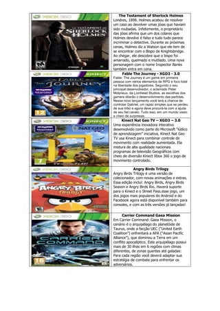 The Testament of Sherlock Holmes
Londres, 1898. Holmes acabou de resolver
um caso ao devolver umas jóias que haviam
sido roubadas. Infelizmente, o proprietário
das jóias afirma que um dos colares que
Holmes devolve é falso e tudo tudo parece
incriminar o detective. Durante as próximas
cenas, Holmes diz a Watson que ele tem de
se encontrar com o Bispo de Knightsbridge.
Ao chegar, ele descobre que o bispo foi
amarrado, queimado e mutilado. Uma nova
personagem com o nome Inspector Banks
também entra em cena.
Fable The Journey - XGD3 - 3.0
Fable: The Journey é um game em primeira
pessoa com vários elementos de RPG e foco total
na liberdade dos jogadores. Segundo o seu
principal desenvolvedor, o aclamado Peter
Molyneux, da Lionhead Studios, as escolhas dos
gamers ditarão o desenvolvimento das partidas.
Nesse novo lançamento você terá a chance de
controlar Gabriel, um rapaz simples que se perdeu
de sua tribo e agora deve procurá-la com a ajuda
de seu fiel cavalo. Tudo isso, em um mundo vasto
e cheio de surpresas.
Kinect Nat Geo TV – XGD3 – 3.0
Uma experiência inovadora interativo
desenvolvido como parte do Microsoft “lúdico
de aprendizagem” iniciativa, Kinect Nat Geo
TV usa Kinect para combinar controle de
movimento com realidade aumentada. Ela
mistura de alta qualidade nacionais
programas de televisão Geográficos com
cheio de diversão Kinect Xbox 360 o jogo de
movimento controlado.
Angry Birds Trilogy
Angry Birds Trilogy é uma versão de
colecionador, com novas animações e extras.
Essa edição inclui: Angry Birds, Angry Birds
Season e Angry Birds Rio. Haverá suporte
para o Kinect e o Street Pass.esse jogo, um
dos jogos mais populares do Android e do
Facebook agora está disponível também para
consoles, e com as três versões já lançadas!
Carrier Command Gaea Mission
Em Carrier Command: Gaea Mission, o
cenário é o arquipélago do planetóide de
Taurus, onde a facção UEC (“United Earth
Coalition”) enfrentará a APA (“Asian Pacific
Alliance”), que dominou a Terra em um
conflito apocalíptico. Este arquipélago possui
mais de 30 ilhas em 6 regiões com climas
diferentes, de zonas quentes até geladas:
Para cada região você deverá adaptar sua
estratégia de combate para enfrentar os
adversários.
 