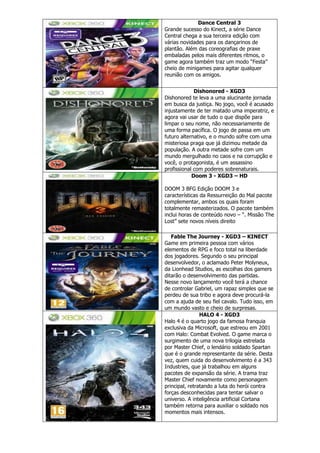 Dance Central 3
Grande sucesso do Kinect, a série Dance
Central chega a sua terceira edição com
várias novidades para os dançarinos de
plantão. Além das coreografias de praxe
embaladas pelos mais diferentes ritmos, o
game agora também traz um modo “Festa”
cheio de minigames para agitar qualquer
reunião com os amigos.
Dishonored - XGD3
Dishonored te leva a uma alucinante jornada
em busca da justiça. No jogo, você é acusado
injustamente de ter matado uma imperatriz, e
agora vai usar de tudo o que dispõe para
limpar o seu nome, não necessariamente de
uma forma pacífica. O jogo de passa em um
futuro alternativo, e o mundo sofre com uma
misteriosa praga que já dizimou metade da
população. A outra metade sofre com um
mundo mergulhado no caos e na corrupção e
você, o protagonista, é um assassino
profissional com poderes sobrenaturais.
Doom 3 - XGD3 – HD
DOOM 3 BFG Edição DOOM 3 e
características da Ressurreição do Mal pacote
complementar, ambos os quais foram
totalmente remasterizados. O pacote também
inclui horas de conteúdo novo – “. Missão The
Lost” sete novos níveis direito
Fable The Journey - XGD3 – KINECT
Game em primeira pessoa com vários
elementos de RPG e foco total na liberdade
dos jogadores. Segundo o seu principal
desenvolvedor, o aclamado Peter Molyneux,
da Lionhead Studios, as escolhas dos gamers
ditarão o desenvolvimento das partidas.
Nesse novo lançamento você terá a chance
de controlar Gabriel, um rapaz simples que se
perdeu de sua tribo e agora deve procurá-la
com a ajuda de seu fiel cavalo. Tudo isso, em
um mundo vasto e cheio de surpresas.
HALO 4 - XGD3
Halo 4 é o quarto jogo da famosa franquia
exclusiva da Microsoft, que estreou em 2001
com Halo: Combat Evolved. O game marca o
surgimento de uma nova trilogia estrelada
por Master Chief, o lendário soldado Spartan
que é o grande representante da série. Desta
vez, quem cuida do desenvolvimento é a 343
Industries, que já trabalhou em alguns
pacotes de expansão da série. A trama traz
Master Chief novamente como personagem
principal, retratando a luta do herói contra
forças desconhecidas para tentar salvar o
universo. A inteligência artificial Cortana
também retorna para auxiliar o soldado nos
momentos mais intensos.
 