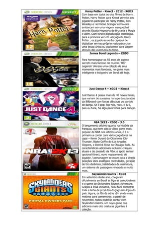 Harry Potter - Kinect - 2012 - XGD3
Com base em todos os oito filmes de Harry
Potter, Harry Potter para Kinect permite aos
jogadores participar de Harry Potter, Ron
Weasley e Hermione Granger como eles
embarcam em uma viagem inesquecível
através Escola Hogwarts de Bruxaria e Magia
e além. Com Kinect digitalização tecnologia,
para a primeira vez em um jogo de Harry
Potter , os jogadores serão capazes de
digitalizar em seu próprio rosto para criar
uma bruxa única ou assistente para viagem
através das aventuras do filme.
James Bond Legends – XGD3
Para homenagear os 50 anos de agente
secreto mais famoso do mundo, ’007
Legends’ oferece uma coleção de seus
momentos mais famosos, no game mais
inteligente e traiçoeiro de Bond até hoje.
Just Dance 4 – XGD3 – Kinect
Just Dance 4 possui mais de 40 novas faixas,
que variam de sucessos no topo das paradas
da Billboard com faixas clássicas do partido
de dança. Se é pop, hip-hop, rock, R & B,
país ou funk, há algo para todos para dançar.
NBA 2K13 - XGD3 - 3.0
O lançamento décimo quarto na história da
franquia, que tem sido o vídeo game mais
popular da NBA nos últimos anos, e é o
primeiro a contar com vários jogadores na
capa – Kevin Durant do Oklahoma City
Thunder, Blake Griffin do Los Angeles
Clippers, e Derrick Rose do Chicago Bulls. As
características adicionais incluem: craques
atuais e do passado da NBA, o apoio sensor
opcional Kinect, novo mapeamento de
jogador / personagem se move para a direita
posições stick analógico controlador, geração
de tiro dinâmico, habilidades de assinatura,
um sistema de passagem renovada e muito
mais.
Skylanders Giants - XGD3
Em setembro deste ano, chegaram
oficialmente ao Brasil as figuras colecionáveis
e o game de Skylanders Spyro’s Adventure.
Graças a essa iniciativa, ficou fácil encontrar
toda a linha de produtos do jogo nas lojas do
país. Agora, os fãs da série têm ainda mais
motivos para comemorar: a partir de
novembro, todos poderão contar com
Skylanders Giants, um novo game que
adiciona mais oito criaturas gigantes à
coleção.
 