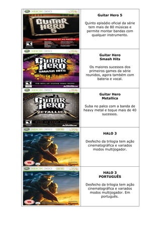 Guitar Hero 5
Quinto episódio oficial da série
tem mais de 80 músicas e
permite montar bandas com
qualquer instrumento.
Guitar Hero
Smash Hits
Os maiores sucessos dos
primeiros games da série
reunidos, agora também com
bateria e vocal.
Guitar Hero
Metallica
Suba no palco com a banda de
heavy metal e toque mais de 40
sucessos.
HALO 3
Desfecho da trilogia tem ação
cinematográfica e variados
modos multijogador.
HALO 3
PORTUGUÊS
Desfecho da trilogia tem ação
cinematográfica e variados
modos multijogador. Em
português.
 