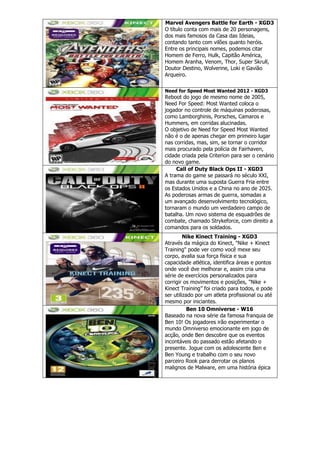 Marvel Avengers Battle for Earth - XGD3
O título conta com mais de 20 personagens,
dos mais famosos da Casa das Ideias,
contando tanto com vilões quanto heróis.
Entre os principais nomes, podemos citar
Homem de Ferro, Hulk, Capitão América,
Homem Aranha, Venom, Thor, Super Skrull,
Doutor Destino, Wolverine, Loki e Gavião
Arqueiro.
Need for Speed Most Wanted 2012 - XGD3
Reboot do jogo de mesmo nome de 2005,
Need For Speed: Most Wanted coloca o
jogador no controle de máquinas poderosas,
como Lamborghinis, Porsches, Camaros e
Hummers, em corridas alucinadas.
O objetivo de Need for Speed Most Wanted
não é o de apenas chegar em primeiro lugar
nas corridas, mas, sim, se tornar o corridor
mais procurado pela polícia de Fairhaven,
cidade criada pela Criterion para ser o cenário
do novo game.
Call of Duty Black Ops II - XGD3
A trama do game se passará no século XXI,
mas durante uma suposta Guerra Fria entre
os Estados Unidos e a China no ano de 2025.
As poderosas armas de guerra, somadas a
um avançado desenvolvimento tecnológico,
tornaram o mundo um verdadeiro campo de
batalha. Um novo sistema de esquadrões de
combate, chamado Strykeforce, com direito a
comandos para os soldados.
Nike Kinect Training - XGD3
Através da mágica do Kinect, "Nike + Kinect
Training" pode ver como você mexe seu
corpo, avalia sua força física e sua
capacidade atlética, identifica áreas e pontos
onde você dve melhorar e, assim cria uma
série de exercícios personalizados para
corrigir os movimentos e posições, "Nike +
Kinect Training” foi criado para todos, e pode
ser utilizado por um atleta profissional ou até
mesmo por iniciantes.
Ben 10 Omniverse - W16
Baseado na nova série da famosa franquia de
Ben 10! Os jogadores irão experimentar o
mundo Omniverso emocionante em jogo de
acção, onde Ben descobre que os eventos
incontáveis do passado estão afetando o
presente. Jogue com os adolescente Ben e
Ben Young e trabalho com o seu novo
parceiro Rook para derrotar os planos
malignos de Malware, em uma história épica
 