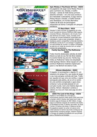 Epic Mickey 2 The.Power Of Two - XGD3
Os jogadores vão jogar como Mickey Mouse e
para a primeira vez, Oswald, o Coelho
Sortudo – estrela de Walt Disney primeiro
desenho animado – em uma nova aventura
de criatividade e descoberta. O jogo retorna
Mickey Mouse e Oswald, o Coelho Sortudo
para Wasteland, um mundo alternativo
repleto de 80 anos de personagens
esquecidos da Disney e atrações em parques
temáticos.
F1 Race Stars - W16
Estrelas F1 Race vai levar os jogadores em uma
turnê mundial de icônicos FORMULA ONE lugares,
incluindo Mônaco, Silverstone e do Circuito nova
das Américas em Austin, Texas, recriada como
circuitos de corridas fantásticas construídas para
velocidade e roda-a-roda competição. Amigos e
familiares podem compartilhar a diversão também;
ESTRELAS corrida de F1 vai entregar 4 jogadores
em tela dividida de corrida e 12-player competição
ao lado de um modo de carreira com um amplo
número de campeonatos.
Family Guy Back To The Multiverse -
XGD3
Todos favorito desbocados estrelas do bebê
Stewie ao lado de seu fiel cão Brian bebida
no evento Family Guy do ano: Family Guy:
Voltar ao Multiverso! Salvar da aniquilação
total Quahog! Stewie e Brian equipe em uma
aventura Multiverso-medindo original para
parar o mal Bertram de destruir tudo.
Hitman Absolution - XGD3
O jogador irá acompanhar o Agente 47, um
assassino de sangue frio, que acaba de pegar
o seu mais perigoso contrato até hoje. Traído
por aqueles em que uma vez confiou, e agora
perseguido pela polícia, ele se vê no centro
de uma sombria conspiração e agora deve
embarcar numa jornada pessoal em um
corrupto mundo. Com uma história digna de
cinema, Hitman: Absolution combina o
clássico ao novo em mais esse jogo da série
Hitman.
LEGO The Lord of the Rings - XGD3
Explore a Terra-Média em uma épica e
emocionante aventura vídeo game LEGO para toda
a família! LEGO O Senhor dos Anéis traz à vida a
lendária saga de fantasia de JRR Tolkien. O jogo
segue as histórias originais de O Senhor dos Anéis:
A Sociedade do Anel, O Senhor dos Anéis: As Duas
Torres e O Senhor dos Anéis: O Retorno do Rei.
Os jogadores podem se juntar em pares como
LEGO adorável O Senhor dos Anéis minifiguras de
experimentar inúmeros perigos, resolver enigmas
e inimigos de batalha formidáveis em sua jornada
para a Montanha da Perdição.
 
