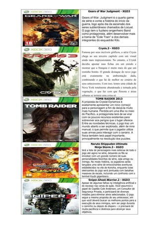 Gears of War Judgment - XGD3
Gears of War: Judgment é o quarto game
da série e conta a história do início da
guerra, logo após dia da ascensão dos
seres subterrâneos chamados de Locust.
O jogo tem o fuzileiro engenheiro Baird
como protagonista, além desenvolver mais
a trama de “Cole Train” e dos demais
integrantes do esquadrão Kilo.
Crysis.3 - XGD3
Famosa por seus incríveis gráficos, a série Crysis
chega ao seu terceiro capítulo com um visual
ainda mais impressionante. No entanto, a Crytek
decidiu apostar suas fichas em um enredo e
mostrar que a franquia é muito mais do que um
rostinho bonito. O grande destaque do novo jogo
está exatamente na ambientação dada,
combinando o que há de melhor no cenário de
seus antecessores. Com isso, temos uma cidade de
Nova York totalmente abandonada e tomada pela
vegetação, o que faz com que floresta e áreas
urbanas se tornem uma coisa só.
TOMB RAIDER 2013
A proposta da Crystal Dynamics é
exatamente apresentar um novo começo
para a personagem a fim de deixá-la muito
mais humana. Perdida em uma ilha no meio
do Pacífico, a protagonista terá de se virar
com os poucos recursos existentes para
sobreviver aos perigos que o lugar oferece.
Entre as novidades técnicas, o jogo traz um
mundo aberto a ser explorado, além de mira
manual, o que permite que o jogador utilize
suas armas para interagir com o cenário. A
física também terá papel importante,
principalmente na resolução dos puzzles.
Naruto Shippuden Ultimate
Ninja Storm.3 - XGD3
terá a lista de personagens mais extensa de todo o
jogo até agora na série, deixando os fãs se
envolver com um grande número de suas
personalidades favoritas da série, seja amigo ou
inimigo. No modo história, os jogadores serão
lançados uma série de emocionantes aventuras
estabelecidos na vila de Konoha, enquanto lutas
eletrizantes do jogo será pontuada com batalhas
massivas de escala, incluindo um confronto com o
temível Kyubi gigantesco.
Sniper.Ghost.Warrior.2 - XGD3
Apesar de algumas falhas na inteligência artificial e
do excesso nas cenas de ação. Você assumirá o
papel do Capitão Cole Anderson, um Consultor de
Segurança Privada, e participará de diversas
missões para eliminar alvos selecionados. O jogo
segue a mesma proposta de seu antecessor, em
que você deverá buscar os melhores pontos para a
execução de seus inimigos, sem ser pego durante
o caminho ou depois do disparo – e precisará de
muita paciência e destreza para alcançar seus
objetivos.
 