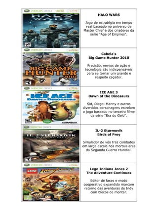 HALO WARS
Jogo de estratégia em tempo
real baseado no universo de
Master Chief é dos criadores da
série "Age of Empires".
Cabela's
Big Game Hunter 2010
Precisão, nervos de ação e
tecnologia são indispensáveis
para se tornar um grande e
respeito caçador.
ICE AGE 3
Dawn of the Dinosaurs
Sid, Diego, Manny e outros
divertidos personagens estrelam
o jogo baseado no terceiro filme
da série "Era do Gelo".
IL-2 Sturmovik
Birds of Prey
Simulador de vôo traz combates
em larga escala nos mortais ares
da Segunda Guerra Mundial.
Lego Indiana Jones 2
The Adventure Continues
Editor de fases e modo
cooperativo expandido marcam
retorno das aventuras de Indy
com blocos de montar.
 