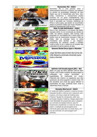 Remember Me - XGD3
Remember Me é uma parceria entre a
desenvolvedora Dontnod e a Capcom, que adquiriu
os direitos da propriedade intelectual da obra
depois que ela foi abandonada pela Sony. Isso,
então, transformou o anteriormente projeto
exclusivo em um game multiplataforma, que
abrangerá uma gama muito maior de jogadores. O
título é permeado por inúmeras referências de
filmes e outros jogos, que podem ser encontrados
desde os primeiros trailers que foram lançados na
Electronic Entertainment Expo de 2012.
Ride To Hell Retribution - XGD3
Ride to Hell: Retribution é um brawler não detém
barrados definir na era tumultuada da década de
1960. Um solitário cavaleiro, Jake Conway, está
bloqueado em uma batalha até a morte contra um
bando cruel de motociclistas chamado A Mão do
Diabo. Jake vai empregar todos os meios
necessários para decretar a sua vingança:
weaponizing seu ambiente, usando o combate
corpo-a-corpo no pé, e batem-se em tiroteios alta
velocidade em porco costume de Jake.
Sesame Street Once Upon a Monster
Jogo familiar para kinect da turma da
Vila Sésamo promete diversão para
toda a família.
Splinter Cell Double Agent [RF] - W2
Mais um jogo da série Splinter Cell de Sam
Fisher, com muitas missões de espionagem e
infiltração em meios terroristas. A
jogabilidade foi melhorada em muito;
Fazendo até mesmo os jogadores que não
gostavam da série jogarem e darem nota 10!
As escolhas que você faz agora alteram a
linearidade do jogo, podendo levar você a
diferentes finais e tramas.
Dynasty.Warriors.8 - XGD3
O modo de história mantém o mesmo enredo
baseado facção e retorna com cutscenes sem
costura. Um novo modo de história para
“Outros” facção foi introduzido, além das
principais facções ‘histórias. Stages agora têm
mais liberdade de progressão para o jogador,
ao contrário da edição anterior, que foi
fortemente predefinido no meio de rotas de
palco. a seleção de personagens será
oferecido para cada fase no modo Story, em
vez de controlar um personagem pré-
definido.
 