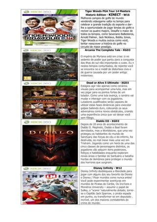 Tiger Woods PGA Tour 14 Masters
Historic Edition - KINECT - W16
Melhores campos de golfe do mundo
vendendo videogame salta no tempo para
celebrar a grande tradição do esporte e dar-
lhe a oportunidade de jogar lendas do golfe e
reviver os quatro majors. Desafie o maior de
todos os tempos, como Severiano Ballesteros,
Arnold Palmer, Jack Nicklaus, Bobby Jones,
Tiger Woods e muitos outros como você,
tentar reescrever a história do golfe no
circuito de maior prestígio.
Arcania The Complete Tale - XGD3
O império de Myrtana está em crise: o rei
sedento de poder que partiu para a conquista
das ilhas do sul não importando o custo. Eu n
nestes tempos conturbados, de repente você
se encontra no e middl de distúrbios civis e
de guerra causada por um poder antigo
misterioso.
Dead or Alive 5 Ultimate - XGD3
Estágios agir não apenas como cenários
visuais para acompanhar uma luta, mas em
vez jogar para os pontos fortes de um
lutador. Como uma luta avança, o cenário vai
mudar e interagir com os jogadores.
Lutadores qualificados serão capazes de
utilizar estas fases dinâmicas para executar
golpes batendo duro, colocando os seus
adversários contra novos obstáculos, criando
uma experiência única que vai deixar você
sem fôlego.
Diablo III - XGD3
Depois de 20 anos do acontecimento de
Diablo II. Mephisto, Diablo e Baal foram
derrotados, mas a Worldstone, que uma vez
protegeu os habitantes do mundo de
Sanctuary das forças do céu e do inferno, foi
destruída, eo mal mexe mais uma vez em
Tristram. Jogando como um herói de uma das
cinco classes de personagens distintos, os
jogadores vão adquirir itens poderosos,
feitiços e habilidades enquanto exploram
novas áreas e familiar do Santuário e batalha
hordas de demônios para proteger o mundo
dos horrores que surgiram.
Disney Infinity - W12
Disney Infinity desbloqueia a liberdade para
jogar com alguns dos seu favorito da Disney
e Disney / Pixar mundos como nunca antes!
Você pode experimentar aventuras em
mundos de Piratas do Caribe, Os Incríveis e
Monstros University – assumir o papel de
Sulley, o “scarer ‘naturalmente dotado, torne-
se o Capitão Jack Sparrow, o pirata espada
em punho, ou transformar-se em deputado .
incrível, um dos maiores combatentes do
crime do mundo.
 