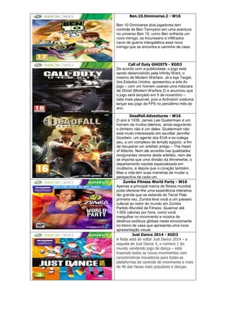 Ben.10.Omniverse.2 - W16
Ben 10 Omniverse dois jogadores tem
controle de Ben Tennyson em uma aventura
no universo Ben 10, como Ben enfrenta um
novo inimigo, os Incurseans e infiltrados
navio de guerra intergalática esse novo
inimigo que se encontra a caminho de casa.
Call of Duty GHOSTS - XGD3
De acordo com a publicidade, o jogo está
sendo desenvolvido pela Infinity Ward, o
mesmo de Modern Warfare. Já a loja Target,
dos Estados Unidos, apresentou a arte do
jogo – com um homem usando uma máscara
de Ghost (Modern Warfare 2) e anunciou que
o jogo será lançado em 5 de novembro –
data mais plausível, pois a Activision costuma
lançar seu jogo de FPS no penúltimo mês do
ano.
Deadfall.Adventures - W16
O ano é 1938. James Lee Quatermain é um
homem de muitos talentos, ainda segurando
o dinheiro não é um deles. Quatermain não
está muito interessado em escoltar Jennifer
Goodwin, um agente dos EUA e ex-colega
seu, a um complexo de templo egípcio, a fim
de recuperar um artefato antigo – The Heart
of Atlantis. Nem ele acredita nas qualidades
revigorantes renome deste artefato, nem ele
se importa que uma divisão da Ahnenerbe, o
departamento nazista especializada em
ocultismo, é depois que o coração também.
Mas a vida tem suas maneiras de mudar a
perspectiva de cada um.
Zumba Fitness World Party - W16
Apenas a principal marca de fitness mundial
pode oferecer-lhe uma experiência interativa
tão grande que se estende da Terra! Pela
primeira vez, Zumba leva você a um passeio
cultural ao redor do mundo em Zumba
Partido Mundial de Fitness. Queimar até
1.000 calorias por hora, como você
mergulhar no movimento e música de
destinos exóticos globais nesta emocionante
no treino de casa que apresenta uma nova
apresentação visual.
Just Dance 2014 - XGD3
A festa está de volta! Just Dance 2014 – a
sequela de Just Dance 4, o número 1 do
mundo vendendo jogo de dança – está
trazendo todos os novos movimentos com
características inovadoras para todas as
plataformas de controle de movimento e mais
de 40 das faixas mais populares e danças.
 
