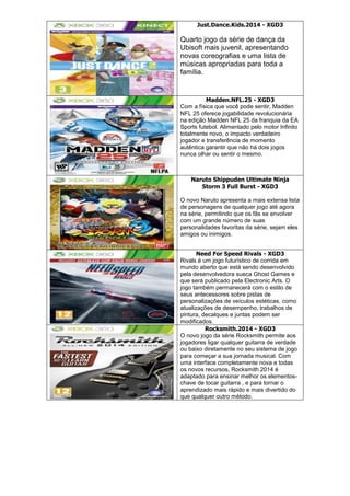 Just.Dance.Kids.2014 - XGD3
Quarto jogo da série de dança da
Ubisoft mais juvenil, apresentando
novas coreografias e uma lista de
músicas apropriadas para toda a
família.
Madden.NFL.25 - XGD3
Com a física que você pode sentir, Madden
NFL 25 oferece jogabilidade revolucionária
na edição Madden NFL 25 da franquia da EA
Sports futebol. Alimentado pelo motor Infinito
totalmente novo, o impacto verdadeiro
jogador e transferência de momento
autêntica garantir que não há dois jogos
nunca olhar ou sentir o mesmo.
Naruto Shippuden Ultimate Ninja
Storm 3 Full Burst - XGD3
O novo Naruto apresenta a mais extensa lista
de personagens de qualquer jogo até agora
na série, permitindo que os fãs se envolver
com um grande número de suas
personalidades favoritas da série, sejam eles
amigos ou inimigos.
Need For Speed Rivals - XGD3
Rivals é um jogo futurístico de corrida em
mundo aberto que está sendo desenvolvido
pela desenvolvedora sueca Ghost Games e
que será publicado pela Electronic Arts. O
jogo também permanecerá com o estilo de
seus antecessores sobre pistas de
personalizações de veículos estéticas, como
atualizações de desempenho, trabalhos de
pintura, decalques e juntas podem ser
modificados.
Rocksmith.2014 - XGD3
O novo jogo da série Rocksmith permite aos
jogadores ligar qualquer guitarra de verdade
ou baixo diretamente no seu sistema de jogo
para começar a sua jornada musical. Com
uma interface completamente nova e todas
os novos recursos, Rocksmith 2014 é
adaptado para ensinar melhor os elementos-
chave de tocar guitarra , e para tornar o
aprendizado mais rápido e mais divertido do
que qualquer outro método.
 