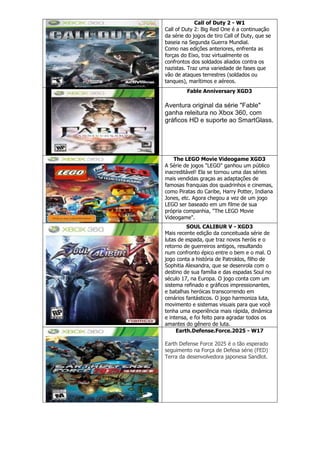 Call of Duty 2 - W1
Call of Duty 2: Big Red One é a continuação
da série do jogos de tiro Call of Duty, que se
baseia na Segunda Guerra Mundial.
Como nas edições anteriores, enfrenta as
forças do Eixo, traz virtualmente os
confrontos dos soldados aliados contra os
nazistas. Traz uma variedade de fases que
vão de ataques terrestres (soldados ou
tanques), marítimos e aéreos.
Fable Anniversary XGD3
Aventura original da série "Fable"
ganha releitura no Xbox 360, com
gráficos HD e suporte ao SmartGlass.
The LEGO Movie Videogame XGD3
A Série de jogos "LEGO" ganhou um público
inacreditável! Ela se tornou uma das séries
mais vendidas graças as adaptações de
famosas franquias dos quadrinhos e cinemas,
como Piratas do Caribe, Harry Potter, Indiana
Jones, etc. Agora chegou a vez de um jogo
LEGO ser baseado em um filme de sua
própria companhia, "The LEGO Movie
Videogame".
SOUL CALIBUR V - XGD3
Mais recente edição da conceituada série de
lutas de espada, que traz novos heróis e o
retorno de guerreiros antigos, resultando
num confronto épico entre o bem e o mal. O
jogo conta a história de Patroklos, filho de
Sophitia Alexandra, que se desenrola com o
destino de sua família e das espadas Soul no
século 17, na Europa. O jogo conta com um
sistema refinado e gráficos impressionantes,
e batalhas heróicas transcorrendo em
cenários fantásticos. O jogo harmoniza luta,
movimento e sistemas visuais para que você
tenha uma experiência mais rápida, dinâmica
e intensa, e foi feito para agradar todos os
amantes do gênero de luta.
Earth.Defense.Force.2025 - W17
Earth Defense Force 2025 é o tão esperado
seguimento na Força de Defesa série (FED)
Terra da desenvolvedora japonesa Sandlot.
 