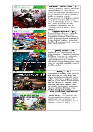 Castlevania.Lords.of.Shadow.2 - W17
Como no jogo anterior,o jogador irá controlar
Gabriel Belmont,agora conhecido como
Drácula,lutando e agindo num mundo aberto.
Durante a sequência de abertura do jogo,o
jogador será capaz de controlar
Drácula,enquanto este ainda possui todos os
seus poderes, bem como todas as suas
armas. A arma principal de Drácula é o Blood
Whip (chicote de sangue),uma arma
comparável à Combat Cross (Cruz de
Combate) presente no primeiro Lords of
Shadow.S
Dragonball Z Battle of Z - W17
Dragon Ball Z tem sido sempre um batalhas
históricas Goku e seus amigos com os
inimigos mais poderosos. E agora eles estão
de volta no negócio! Deixados para trás série
de jogos Budokai, Tenkaichi e Raging Blast …
Mas é hora de uma nova história e a chave da
vitória será a cooperação.
Lightning Returns - XGD3
A beleza de tirar o fôlego do mundo em
perigo. Treze dias – e chegando Armageddon.
E só há uma pessoa que está em vigor para
resistir ao caos inevitável. Seu nome –
Lightning. Quem disse que um herói não
pode ser uma menina? Especialmente – como
esta beleza com cabelo rosa pálido e notáveis
habilidades de luta.
Nascar_14 - W17
O game terá as equipes e pilotos oficiais da
atual temporada, um modo carreira mais
robusto, a volta do modo Highlights com os
melhores momentos da temporada atual da
NASCAR, e ainda o modo multiplayer online.
NASCAR ’14 ainda terá um modo Liga no
multiplayer para que os jogadores criem
campeonatos completos com seus amigos,
incluindo estatísticas dinâmicas, vários
desafios, rankings e ainda replay.
Plants.vs.Zombies.Garden.Warfare -
XGD3
“Garden Warfare” é um jogo de tiro com
diversas modalidades multiplayer, onde os
jogadores controlam várias classes de
plantas e zumbis vindas da popular franquia
“Plants vs. Zombies” da PopCap.
 