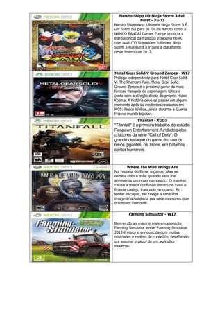 Naruto Shipp Ult Ninja Storm 3 Full
Burst - XGD3
Naruto Shippuden: Ultimate Ninja Storm 3 É
um ótimo dia para os fãs de Naruto como a
NAMCO BANDAI Games Europe anuncia a
estréia oficial da franquia explosiva no PC
com NARUTO Shippuden: Ultimate Ninja
Storm 3 Full Burst a ir para a plataforma
neste inverno de 2013.
Metal Gear Solid V Ground Zeroes - W17
Prólogo independente para Metal Gear Solid
V: The Phantom Pain. Metal Gear Solid:
Ground Zeroes é o próximo game da mais
famosa franquia de espionagem tática e
conta com a direção direta do próprio Hideo
Kojima. A história deve se passar em algum
momento após os incidentes relatados em
MGS: Peace Walker, ainda durante a Guerra
Fria no mundo bipolar.
Titanfall - XGD3
"Titanfall" é o primeiro trabalho do estúdio
Respawn Entertainment, fundado pelos
criadores da série "Call of Duty". O
grande destaque do game é o uso de
robôs gigantes, os Titans, em batalhas
contra humanos.
Where The Wild Things Are
Na história do filme, o garoto Max se
revolta com a mãe quando esta lhe
apresenta um novo namorado. O menino
causa a maior confusão dentro de casa e
fica de castigo trancado no quarto. Ao
tentar escapar, ele chega a uma ilha
imaginária habitada por sete monstros que
o coroam como rei.
Farming Simulator - W17
Bem-vindo ao maior e mais emocionante
Farming Simulator ainda! Farming Simulator
2013 é maior e enriquecida com muitas
novidades e repleto de conteúdo, desafiando-
o a assumir o papel de um agricultor
moderno.
 