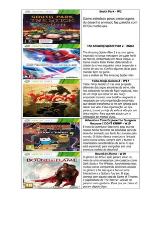 South Park - W2
Game estrelado pelos personagens
do desenho animado faz paródia com
RPGs medievais.
The Amazing Spider-Man 2 - XGD3
The Amazing Spider-Man 2 é o novo game
inspirado no longa metragem do super herói
da Marvel. Ambientado em Nova Iorque, a
trama mostra Peter Parker defendendo a
cidade do crime enquanto tenta desvendar a
morte de seu tio. Confira algumas dicas para
mandar bem no game.
Leia a análise de The Amazing Spider-Man
Yaiba.Ninja.Gaiden.Z - W17
Yaiba: Ninja Gaiden Z traz uma proposta
diferente dos jogos anteriores da série, não
nos colocando na pele de Ryu Hayabusa, mas
de um ninja que após ter seu braço
amputado durante uma batalha sangrenta é
resgatado por uma organização misteriosa,
que decide transforma-lo em um cyborg para
salvar sua vida. Essa organização, ao que
parece, trouxe o ninja de volta à vida por um
único motivo. Para que ele acabe com a
infestação de mortos-vivos.
Adventure Time Explore the Dungeon
Because I DONT KNOW - W19
É hora de aventura! Este novo jogo estrela
nossos heróis favoritos da aclamada série de
desenho animado que tanto faz sucesso pelo
mundo. O título oferece aventura e fantasia
como nunca antes, sempre com o humor e
insanidades características da série. O que
está esperando para mergulhar em uma
aventura repleta de desafios?
Bound.by.Flame - W19
O gênero de RPG e ação parece estar no
meio de uma renascença com clássicos como
Dark Souls e The Witcher. Aproveitando isso,
muitas outras companhias decidiram apostar
no gênero e foi isso que a Focus Home
Interactive e a Spiders fizeram. O jogo
começa com aquela cara de Game of Thrones
e jogabilidade de The Witcher, apesar de
parecer meio genérico. Pena que as coisas só
pioram depois disso.
 