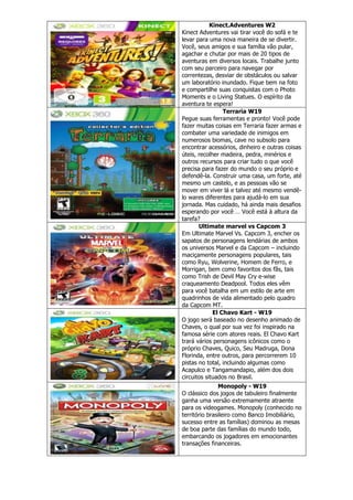 Kinect.Adventures W2
Kinect Adventures vai tirar você do sofá e te
levar para uma nova maneira de se divertir.
Você, seus amigos e sua família vão pular,
agachar e chutar por mais de 20 tipos de
aventuras em diversos locais. Trabalhe junto
com seu parceiro para navegar por
correntezas, desviar de obstáculos ou salvar
um laboratório inundado. Fique bem na foto
e compartilhe suas conquistas com o Photo
Moments e o Living Statues. O espírito da
aventura te espera!
Terraria W19
Pegue suas ferramentas e pronto! Você pode
fazer muitas coisas em Terraria fazer armas e
combater uma variedade de inimigos em
numerosos biomas, cave no subsolo para
encontrar acessórios, dinheiro e outras coisas
úteis, recolher madeira, pedra, minérios e
outros recursos para criar tudo o que você
precisa para fazer do mundo o seu próprio e
defendê-la. Construir uma casa, um forte, até
mesmo um castelo, e as pessoas vão se
mover em viver lá e talvez até mesmo vendê-
lo wares diferentes para ajudá-lo em sua
jornada. Mas cuidado, há ainda mais desafios
esperando por você … Você está à altura da
tarefa?
Ultimate marvel vs Capcom 3
Em Ultimate Marvel Vs. Capcom 3, encher os
sapatos de personagens lendárias de ambos
os universos Marvel e da Capcom – incluindo
maciçamente personagens populares, tais
como Ryu, Wolverine, Homem de Ferro, e
Morrigan, bem como favoritos dos fãs, tais
como Trish de Devil May Cry e-wise
craqueamento Deadpool. Todos eles vêm
para você batalha em um estilo de arte em
quadrinhos de vida alimentado pelo quadro
da Capcom MT.
El Chavo Kart - W19
O jogo será baseado no desenho animado de
Chaves, o qual por sua vez foi inspirado na
famosa série com atores reais. El Chavo Kart
trará vários personagens icônicos como o
próprio Chaves, Quico, Seu Madruga, Dona
Florinda, entre outros, para percorrerem 10
pistas no total, incluindo algumas como
Acapulco e Tangamandapio, além dos dois
circuitos situados no Brasil.
Monopoly - W19
O clássico dos jogos de tabuleiro finalmente
ganha uma versão extremamente atraente
para os videogames. Monopoly (conhecido no
território brasileiro como Banco Imobiliário,
sucesso entre as famílias) dominou as mesas
de boa parte das famílias do mundo todo,
embarcando os jogadores em emocionantes
transações financeiras.
 