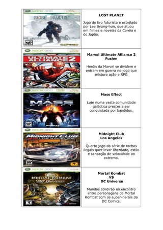 LOST PLANET
Jogo de tiro futurista é estrelado
por Lee Byung-hun, que atuou
em filmes e novelas da Coréia e
do Japão.
Marvel Ultimate Alliance 2
Fusion
Heróis da Marvel se dividem e
entram em guerra no jogo que
mistura ação e RPG
Mass Effect
Lute numa vasta comunidade
galáctica prestes a ser
conquistada por bandidos.
Midnight Club
Los Angeles
Quarto jogo da série de rachas
ilegais quer levar liberdade, estilo
e sensação de velocidade ao
extremo.
Mortal Kombat
VS
DC Universe
Mundos colidirão no encontro
entre personagens de Mortal
Kombat com os super-heróis da
DC Comics.
 