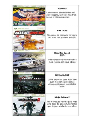 NARUTO
Com versões adolescentes dos
personagens, game de luta traz
heróis e vilões do anime.
NBA 2K10
Simulador de basquete completa
dez anos nas quadras virtuais.
Need for Speed
Shift
Tradicional série de corrida fica
mais realista em nova edição
NINJA BLADE
Game exclusivo para Xbox 360
quer mesclar ação e cenas
cimatográficas em localidades
reais.
Ninja Gaiden 2
Ryu Hayabusa retorna para mais
uma dose de golpes fulminantes
que tingem a tela de vermelho.
 