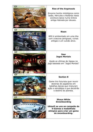 Rise of the Argonauts
Encarne heróis mitológicos como
Jasão, Hércules e Atalanta nesta
aventura épica numa Grécia
antiga liderada por deuses.
Risen
RPG é ambientado em uma ilha
com criaturas perigosas, ruínas
antigas e um vulcão ativo.
Saw
Jogos Mortais
Ajude as vítimas de Jigsaw no
jogo baseado em "Jogos Mortais"
Section 8
Game tiro futurista quer reunir
dezenas de jogadores em
batalhas épicas que misturam
ação e estratégia e que decidirão
o destino do planeta.
Shaun White
Snowboarding
Ubisoft se une ao campeão do
X-Games e medalhista
olímpico para criar um game
de snowboarding.
 