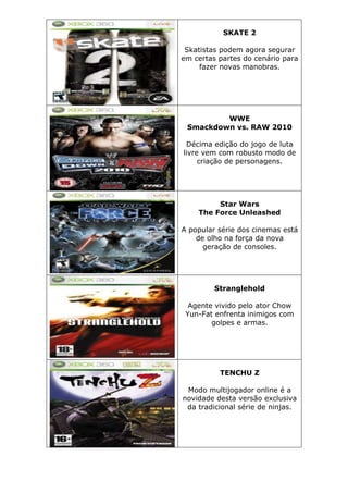 SKATE 2
Skatistas podem agora segurar
em certas partes do cenário para
fazer novas manobras.
WWE
Smackdown vs. RAW 2010
Décima edição do jogo de luta
livre vem com robusto modo de
criação de personagens.
Star Wars
The Force Unleashed
A popular série dos cinemas está
de olho na força da nova
geração de consoles.
Stranglehold
Agente vivido pelo ator Chow
Yun-Fat enfrenta inimigos com
golpes e armas.
TENCHU Z
Modo multijogador online é a
novidade desta versão exclusiva
da tradicional série de ninjas.
 