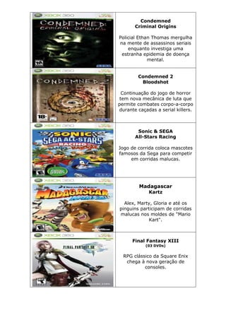 Condemned
Criminal Origins
Policial Ethan Thomas mergulha
na mente de assassinos seriais
enquanto investiga uma
estranha epidemia de doença
mental.
Condemned 2
Bloodshot
Continuação do jogo de horror
tem nova mecânica de luta que
permite combates corpo-a-corpo
durante caçadas a serial killers.
Sonic & SEGA
All-Stars Racing
Jogo de corrida coloca mascotes
famosos da Sega para competir
em corridas malucas.
Madagascar
Kartz
Alex, Marty, Gloria e até os
pinguins participam de corridas
malucas nos moldes de "Mario
Kart".
Final Fantasy XIII
(03 DVDs)
RPG clássico da Square Enix
chega à nova geração de
consoles.
 