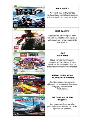 Rock Band 2
Novo set list, instrumentos
melhorados e modalidades online
inéditas estão entre as atrações.
JUST CAUSE 2
Agente Rico retorna para mais
uma missão recheada de ação e
velocidade em uma exuberante
ilha tropical.
LEGO
Rock Band
Nova versão do simulador
musical apresenta músicos e
cenários feitos de pecinhas do
tradicional brinquedo de montar.
Pinball Hall of Fame
The Williams Collection
Coletânea reúne oito mesas
clássicas de pinball e três modos
de jogo, incluindo um
multiplayer.
INDIANAPOLIS 500
Legends
Um jogo que deve agradar
principalmente aos fãs de carros
e pilotos do passado.
 