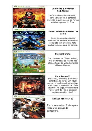 Command & Conquer
Red Alert 3
Após um hiato de sete anos,
série volta ao PC e consoles
trazendo a guerra entre as Forças
Aliadas e países do Eixo.
James Cameron's Avatar: The
Game
Filme de fantasia e ficção
científica de James Cameron se
completa com aventura feita
exclusivamente para os games.
Eternal Sonata
Dos criadores de "Baten Kaitos",
RPG de fantasia se inspira nas
últimas horas de vida do músico
clássico Chopin.
Fatal Frame II
Desta vez, o cenário é uma vila
amaldiçoada, lar de um ritual
antigo no qual uma irmã matava
a outra em um terrível sacrifício
satânico. No jogo, você controla
Mayu, irmã de Mio, e parecem
reviver o antigo ritual.
STREET FIGHTER IV
Ryu e Ken voltam à ativa para
mais uma sessão de
pancadaria.
 
