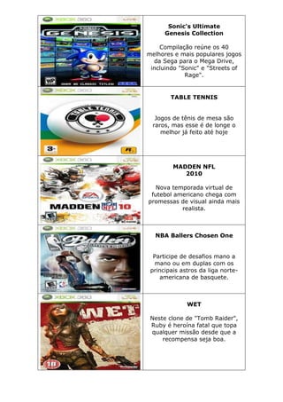 Sonic's Ultimate
Genesis Collection
Compilação reúne os 40
melhores e mais populares jogos
da Sega para o Mega Drive,
incluindo "Sonic" e "Streets of
Rage".
TABLE TENNIS
Jogos de tênis de mesa são
raros, mas esse é de longe o
melhor já feito até hoje
MADDEN NFL
2010
Nova temporada virtual de
futebol americano chega com
promessas de visual ainda mais
realista.
NBA Ballers Chosen One
Participe de desafios mano a
mano ou em duplas com os
principais astros da liga norte-
americana de basquete.
WET
Neste clone de "Tomb Raider",
Ruby é heroína fatal que topa
qualquer missão desde que a
recompensa seja boa.
 