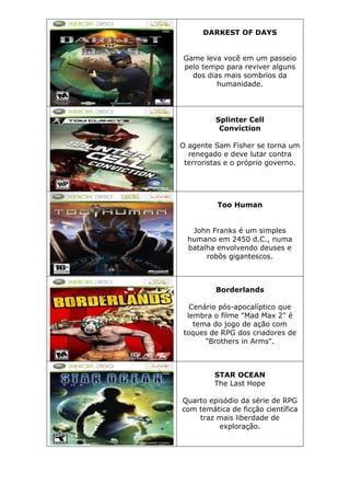 DARKEST OF DAYS
Game leva você em um passeio
pelo tempo para reviver alguns
dos dias mais sombrios da
humanidade.
Splinter Cell
Conviction
O agente Sam Fisher se torna um
renegado e deve lutar contra
terroristas e o próprio governo.
Too Human
John Franks é um simples
humano em 2450 d.C., numa
batalha envolvendo deuses e
robôs gigantescos.
Borderlands
Cenário pós-apocalíptico que
lembra o filme "Mad Max 2" é
tema do jogo de ação com
toques de RPG dos criadores de
"Brothers in Arms".
STAR OCEAN
The Last Hope
Quarto episódio da série de RPG
com temática de ficção científica
traz mais liberdade de
exploração.
 