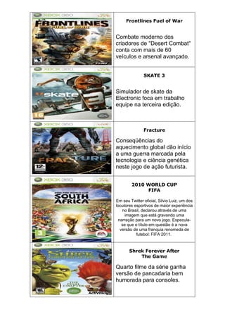 Frontlines Fuel of War
Combate moderno dos
criadores de "Desert Combat"
conta com mais de 60
veículos e arsenal avançado.
SKATE 3
Simulador de skate da
Electronic foca em trabalho
equipe na terceira edição.
Fracture
Conseqüências do
aquecimento global dão início
a uma guerra marcada pela
tecnologia e ciência genética
neste jogo de ação futurista.
2010 WORLD CUP
FIFA
Em seu Twitter oficial, Silvio Luiz, um dos
locutores esportivos de maior experiência
no Brasil, declarou através de uma
imagem que está gravando uma
narração para um novo jogo. Especula-
se que o título em questão é a nova
versão de uma franquia renomeda de
futebol: FIFA 2011.
Shrek Forever After
The Game
Quarto filme da série ganha
versão de pancadaria bem
humorada para consoles.
 