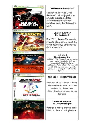 Red Dead Redemption
Sequência de "Red Dead
Revolver" coloca jogador na
pele do fora-da-lei John
Marston em uma grande
aventura pelas fronteiras dos
EUA.
Universe At War
Earth Assault
Em 2012, planeta Terra sofre
invasão alienígena e você é a
única esperança de salvação
da humanidade.
Half Life 2
The Orange Box
Half-Life 2: The Orange Box é um pacote
que contém o jogo Half-Life 2, as
expansões Episode 1 e 2 e as
modificações Portal e Team Fortress 2. O
pacote é ideal para aqueles que não
possuem os já lançados Half-Life 2 e
Episode 1.
PES 2010 – LIBERTADORES
Pach para xbox 360 com todos os
times do Brasileirão 2010 + todos
os times da Libertadores.
-Times Brasileiro no lugar da Liga
Francesa
Sherlock Holmes
VS Jack the ripper
Persiga o mais perigoso serial
killer da história da Inglaterra.
 