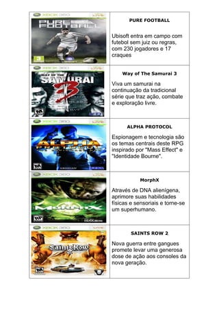 PURE FOOTBALL
Ubisoft entra em campo com
futebol sem juiz ou regras,
com 230 jogadores e 17
craques
Way of The Samurai 3
Viva um samurai na
continuação da tradicional
série que traz ação, combate
e exploração livre.
ALPHA PROTOCOL
Espionagem e tecnologia são
os temas centrais deste RPG
inspirado por "Mass Effect" e
"Identidade Bourne".
MorphX
Através de DNA alienígena,
aprimore suas habilidades
físicas e sensoriais e torne-se
um superhumano.
SAINTS ROW 2
Nova guerra entre gangues
promete levar uma generosa
dose de ação aos consoles da
nova geração.
 