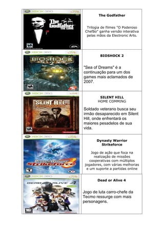 The Godfather
Trilogia de filmes "O Poderoso
Chefão" ganha versão interativa
pelas mãos da Electronic Arts.
BIOSHOCK 2
"Sea of Dreams" é a
continuação para um dos
games mais aclamados de
2007.
SILENT HILL
HOME COMMING
Soldado veterano busca seu
irmão desaparecido em Silent
Hill, onde enfrentará os
maiores pesadelos de sua
vida.
Dynasty Warrior
Strikeforce
Jogo de ação que foca na
realização de missões
cooperativas com múltiplos
jogadores, com várias melhorias
e um suporte a partidas online
Dead or Alive 4
Jogo de luta carro-chefe da
Tecmo ressurge com mais
personagens.
 