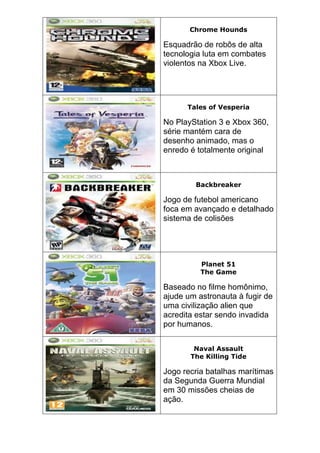 Chrome Hounds
Esquadrão de robôs de alta
tecnologia luta em combates
violentos na Xbox Live.
Tales of Vesperia
No PlayStation 3 e Xbox 360,
série mantém cara de
desenho animado, mas o
enredo é totalmente original
Backbreaker
Jogo de futebol americano
foca em avançado e detalhado
sistema de colisões
Planet 51
The Game
Baseado no filme homônimo,
ajude um astronauta à fugir de
uma civilização alien que
acredita estar sendo invadida
por humanos.
Naval Assault
The Killing Tide
Jogo recria batalhas marítimas
da Segunda Guerra Mundial
em 30 missões cheias de
ação.
 