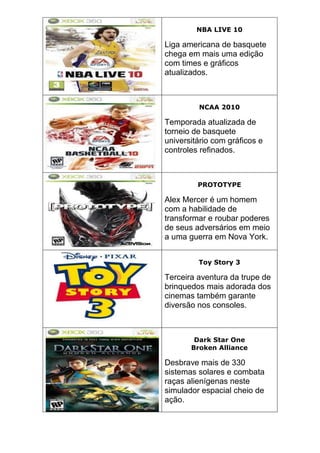 NBA LIVE 10
Liga americana de basquete
chega em mais uma edição
com times e gráficos
atualizados.
NCAA 2010
Temporada atualizada de
torneio de basquete
universitário com gráficos e
controles refinados.
PROTOTYPE
Alex Mercer é um homem
com a habilidade de
transformar e roubar poderes
de seus adversários em meio
a uma guerra em Nova York.
Toy Story 3
Terceira aventura da trupe de
brinquedos mais adorada dos
cinemas também garante
diversão nos consoles.
Dark Star One
Broken Alliance
Desbrave mais de 330
sistemas solares e combata
raças alienígenas neste
simulador espacial cheio de
ação.
 