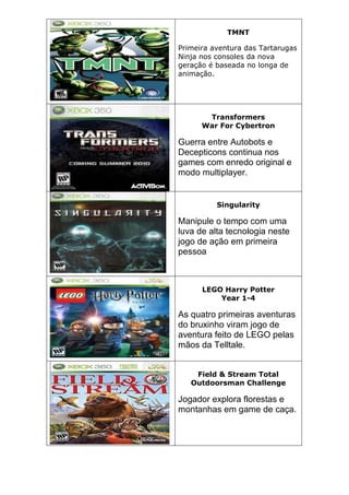 TMNT
Primeira aventura das Tartarugas
Ninja nos consoles da nova
geração é baseada no longa de
animação.
Transformers
War For Cybertron
Guerra entre Autobots e
Decepticons continua nos
games com enredo original e
modo multiplayer.
Singularity
Manipule o tempo com uma
luva de alta tecnologia neste
jogo de ação em primeira
pessoa
LEGO Harry Potter
Year 1-4
As quatro primeiras aventuras
do bruxinho viram jogo de
aventura feito de LEGO pelas
mãos da Telltale.
Field & Stream Total
Outdoorsman Challenge
Jogador explora florestas e
montanhas em game de caça.
 