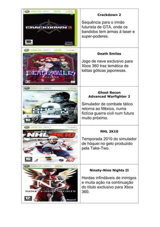 Crackdown 2
Sequência para o irmão
futurista de GTA, onde os
bandidos tem armas à laser e
super-poderes.
Death Smiles
Jogo de nave exclusivo para
Xbox 360 traz temática de
lolitas góticas japonesas.
Ghost Recon
Advanced Warfighter 2
Simulador de combate tático
retorna ao México, numa
fictícia guerra civil num futuro
muito próximo.
NHL 2K10
Temporada 2010 do simulador
de hóquei no gelo produzido
pela Take-Two.
Ninety-Nine Nights II
Hordas infindáveis de inimigos
e muita ação na continuação
do título exclusivo para Xbox
360.
 