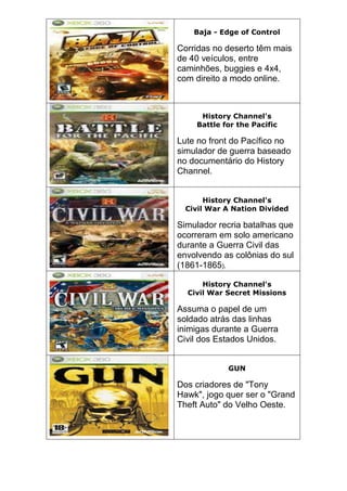 Baja - Edge of Control
Corridas no deserto têm mais
de 40 veículos, entre
caminhões, buggies e 4x4,
com direito a modo online.
History Channel's
Battle for the Pacific
Lute no front do Pacífico no
simulador de guerra baseado
no documentário do History
Channel.
History Channel's
Civil War A Nation Divided
Simulador recria batalhas que
ocorreram em solo americano
durante a Guerra Civil das
envolvendo as colônias do sul
(1861-1865).
History Channel's
Civil War Secret Missions
Assuma o papel de um
soldado atrás das linhas
inimigas durante a Guerra
Civil dos Estados Unidos.
GUN
Dos criadores de "Tony
Hawk", jogo quer ser o "Grand
Theft Auto" do Velho Oeste.
 