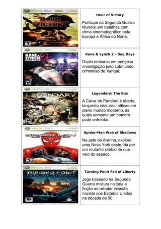 Hour of Victory
Participe da Segunda Guerra
Mundial em batalhas com
clima cinematográfico pela
Europa e África do Norte.
Kane & Lynch 2 - Dog Days
Dupla embarca em perigosa
investigação pelo submundo
criminoso de Xangai.
Legendary: The Box
A Caixa de Pandora é aberta,
lançando criaturas míticas em
pleno mundo moderno, as
quais somente um homem
pode enfrentar.
Spider-Man Web of Shadows
Na pele de Aranha, explore
uma Nova York destruída por
um mutante simbionte que
veio do espaço.
Turning Point Fall of Liberty
Jogo baseado na Segunda
Guerra mistura história e
ficção ao retratar invasão
nazista aos Estados Unidos
na década de 50.
 