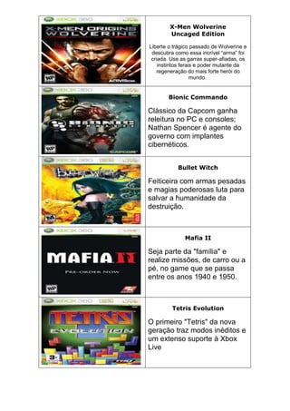 X-Men Wolverine
Uncaged Edition
Liberte o trágico passado de Wolverine e
descubra como essa incrível “arma” foi
criada. Use as garras super-afiadas, os
instintos ferais e poder mutante da
regeneração do mais forte herói do
mundo.
Bionic Commando
Clássico da Capcom ganha
releitura no PC e consoles;
Nathan Spencer é agente do
governo com implantes
cibernéticos.
Bullet Witch
Feiticeira com armas pesadas
e magias poderosas luta para
salvar a humanidade da
destruição.
Mafia II
Seja parte da "família" e
realize missões, de carro ou a
pé, no game que se passa
entre os anos 1940 e 1950.
Tetris Evolution
O primeiro "Tetris" da nova
geração traz modos inéditos e
um extenso suporte à Xbox
Live
 