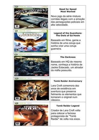 Need for Speed
Most Wanted
Novo jogo da série mistura
corridas ilegais com a emoção
das perseguições policiais em
alta velocidade.
Legend of the Guardians:
The Owls of Ga'Hoole
Baseado em filme, game a
história de uma coruja que
sonha virar uma coruja
guerreira.
The Darkness
Baseado em HQ de mesmo
nome, conheça a história de
Jackie Estacado, um atirador
da máfia possuído.
Tomb Raider Anniversary
Lara Croft comemora dez
anos de existência em
aventura que preserva
fielmente os elementos que
tornaram o original num
clássico.
Tomb Raider Legend
Criador de Lara Croft volta
para colocar a famosa
protagonista de "Tomb
Raider" de volta nos eixos.
 