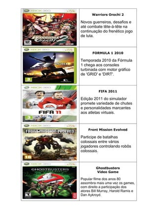 Warriors Orochi 2
Novos guerreiros, desafios e
até combate tête-à-tête na
continuação do frenético jogo
de luta.
FORMULA 1 2010
Temporada 2010 da Fórmula
1 chega aos consoles
turbinada com motor gráfico
de 'GRID' e 'DIRT'.
FIFA 2011
Edição 2011 do simulador
promete variedade de chutes
e personalidades marcantes
aos atletas virtuais.
Front Mission Evolved
Participe de batalhas
colossais entre vários
jogadores controlando robôs
colossais.
Ghostbusters
Video Game
Popular filme dos anos 80
assombra mais uma vez os games,
com direito a participação dos
atores Bill Murray, Harold Ramis e
Dan Aykroyd.
 