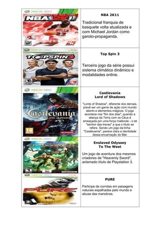 NBA 2K11
Tradicional franquia de
basquete volta atualizada e
com Michael Jordan como
garoto-propaganda.
Top Spin 3
Terceiro jogo da série possui
sistema climático dinâmico e
modalidades online.
Castlevania
Lord of Shadows
"Lords of Shadow", diferente dos demais,
prevê ser um game de ação com mundo
aberto e elementos mágicos. O jogo
acontece nos "fim dos dias", quando a
aliança da Terra com os Céus é
ameaçada por uma força malévola - o tal
"senhor das trevas" a que o título se
refere. Sendo um jogo da linha
"Castlevania", parece clara a identidade
dessa encarnação do Mal.
Enslaved Odyssey
To The West
Um jogo de aventura dos mesmos
criadores de "Heavenly Sword",
aclamado título de Playstation 3.
PURE
Participe de corridas em paisagens
naturais espalhadas pelo mundo e
abuse das manobras.
 