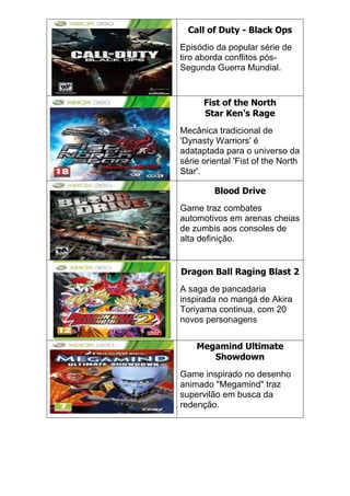 Call of Duty - Black Ops
Episódio da popular série de
tiro aborda conflitos pós-
Segunda Guerra Mundial.
Fist of the North
Star Ken's Rage
Mecânica tradicional de
'Dynasty Warriors' é
adataptada para o universo da
série oriental 'Fist of the North
Star'.
Blood Drive
Game traz combates
automotivos em arenas cheias
de zumbis aos consoles de
alta definição.
Dragon Ball Raging Blast 2
A saga de pancadaria
inspirada no mangá de Akira
Toriyama continua, com 20
novos personagens
Megamind Ultimate
Showdown
Game inspirado no desenho
animado "Megamind" traz
supervilão em busca da
redenção.
 