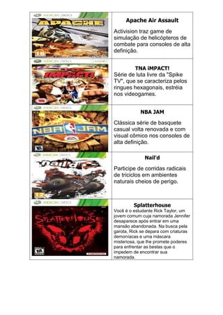 Apache Air Assault
Activision traz game de
simulação de helicópteros de
combate para consoles de alta
definição.
TNA iMPACT!
Série de luta livre da "Spike
TV", que se caracteriza pelos
ringues hexagonais, estréia
nos videogames.
NBA JAM
Clássica série de basquete
casual volta renovada e com
visual cômico nos consoles de
alta definição.
Nail'd
Participe de corridas radicais
de triciclos em ambientes
naturais cheios de perigo.
Splatterhouse
Você é o estudante Rick Taylor, um
jovem comum cuja namorada Jennifer
desaparece após entrar em uma
mansão abandonada. Na busca pela
garota, Rick se depara com criaturas
demoníacas e uma máscara
misteriosa, que lhe promete poderes
para enfrentar as bestas que o
impedem de encontrar sua
namorada.
 