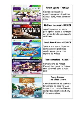 Kinect Sports - KINECT
Coletânea de games
esportivos para o Kinect traz
futebol, boxe, vôlei, boliche e
mais.
Fighters Uncaged - KINECT
Jogador precisa se mexer
para aplicar socos e pontapés
em game de luta com suporte
ao Kinect.
Sonic Free Riders - KINECT
Sonic e sua turma disputam
corridas sobre pranchas
voadoras em game com
suporte ao Kinect
Dance Masters - KINECT
Com suporte ao Kinect,
Konami traz game de dança
sem controles para o Xbox
360.
Open Season:
The Vídeo Game
Animais revoltam-se contra a
temporada de caça no jogo
baseado no primeiro filme em
computação gráfica da Sony
Picture Animation.
 