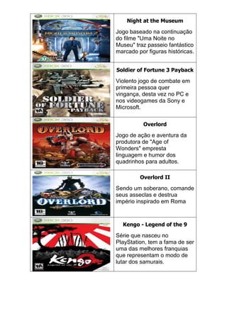 Night at the Museum
Jogo baseado na continuação
do filme "Uma Noite no
Museu" traz passeio fantástico
marcado por figuras históricas.
Soldier of Fortune 3 Payback
Violento jogo de combate em
primeira pessoa quer
vingança, desta vez no PC e
nos videogames da Sony e
Microsoft.
Overlord
Jogo de ação e aventura da
produtora de "Age of
Wonders" empresta
linguagem e humor dos
quadrinhos para adultos.
Overlord II
Sendo um soberano, comande
seus asseclas e destrua
império inspirado em Roma
Kengo - Legend of the 9
Série que nasceu no
PlayStation, tem a fama de ser
uma das melhores franquias
que representam o modo de
lutar dos samurais.
 