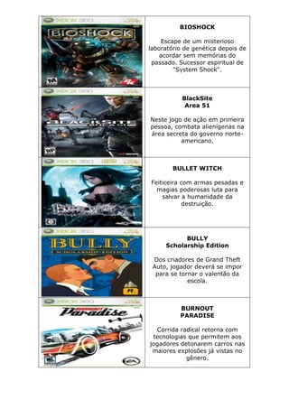 BIOSHOCK
Escape de um misterioso
laboratório de genética depois de
acordar sem memórias do
passado. Sucessor espiritual de
"System Shock".
BlackSite
Area 51
Neste jogo de ação em primeira
pessoa, combata alienígenas na
área secreta do governo norte-
americano.
BULLET WITCH
Feiticeira com armas pesadas e
magias poderosas luta para
salvar a humanidade da
destruição.
BULLY
Scholarship Edition
Dos criadores de Grand Theft
Auto, jogador deverá se impor
para se tornar o valentão da
escola.
BURNOUT
PARADISE
Corrida radical retorna com
tecnologias que permitem aos
jogadores detonarem carros nas
maiores explosões já vistas no
gênero.
 
