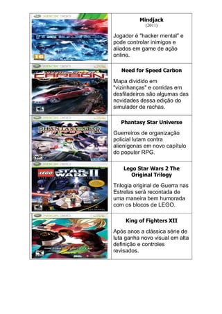 Mindjack
(2011)
Jogador é "hacker mental" e
pode controlar inimigos e
aliados em game de ação
online.
Need for Speed Carbon
Mapa dividido em
"vizinhanças" e corridas em
desfiladeiros são algumas das
novidades dessa edição do
simulador de rachas.
Phantasy Star Universe
Guerreiros de organização
policial lutam contra
alienígenas em novo capítulo
do popular RPG.
Lego Star Wars 2 The
Original Trilogy
Trilogia original de Guerra nas
Estrelas será recontada de
uma maneira bem humorada
com os blocos de LEGO.
King of Fighters XII
Após anos a clássica série de
luta ganha novo visual em alta
definição e controles
revisados.
 