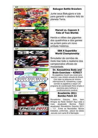 Bakugan Battle Brawlers
Junte seus Bakugans e lute
para garantir o destino feliz do
planeta Terra.
Marvel vs. Capcom 3
Fate of Two Worlds
Heróis e vilões das gigantes
dos quadrinhos e dos games
se juntam para um novo
embate histórico.
SBK X Superbike
World Championship
Simulador de corridas de
moto traz todo o realismo dos
campeonatos oficiais da
modalidade.
Dr. Kawashima Body and
Brain Exercises – KINECT
Os jogadores movem seu corpo para
exercer o seu cérebro através do Kinect.
Com base na pesquisa de renome
internacional Dr. Kawashima, o jogo
convida os jogadores a seguir um
programa de coordenação física simples e
exercícios para melhorar o
condicionamento cerebral.
Brasileirão 2011
Bomba Patch 33
Ronaldinho Gaúcho. Bem, bem
Amigos da Rede Globo!! Aqui está o
mais atualizado Bomba Patch
atualizado! Ronaldinho Gaúcho 2011
– 1.3 , Entre as Novidades: Novos
Estadios, uniformes , placar da Globo
,escudo com serie B e Narração
 